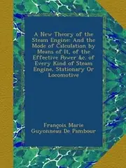 A New Theory of the Steam Engine: And the Mode of Calculation by Means of It, of the Effective Power &c. of Every Kind of Steam Engine, Stationary Or Locomotive