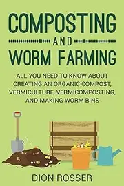 Composting and Worm Farming: All You Need to Know About Creating an Organic Compost, Vermiculture, Vermicomposting, and Making Worm Bins