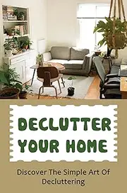 Declutter Your Home: Discover The Simple Art Of Decluttering