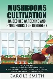 MUSHROOMS CULTIVATION, RAISED BED GARDENING AND HYDROPONICS FOR BEGINNERS: 3 Books In 1. Everything You Need To Know About Growing Vegetables At Home, For Pleasure, To Heal Yourself And For Business