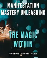 Manifestation Mastery: Unleashing the Magic Within: Unlock Your Inner Power and Attract Your Desires with Manifestation Mastery Techniques