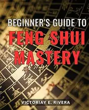 Beginner's Guide to Feng Shui Mastery: Unlock the Secrets of Harmonious Living and Achieve Mastery in the Art of Feng Shui