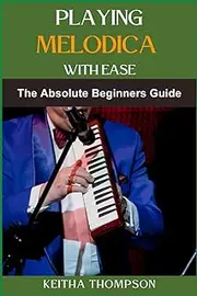 PLAYING MELODICA WITH EASE: Essential Techniques, Step-By-Step Instructions, And Practice Tips For Beginners And Intermediate Players