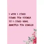 I WISH I COULD FOUND YOU SOONER SO I COULD HAVE ANNOYED YOU LONGER: 6