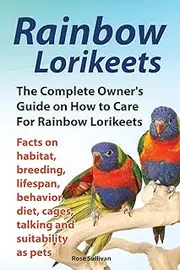 Rainbow Lorikeets, The Complete Owner's Guide on How to Care For Rainbow Lorikeets, Facts on habitat, breeding, lifespan, behavior, diet, cages, talking and suitability as pets