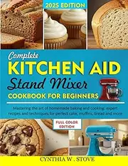 COMPLETE KITCHEN AID STAND MIXER COOKBOOK FOR BEGINNERS: Mastering The Art Of Homemade Baking And Cooking: Expert Recipes And Techniques For Perfect Cake, Muffins, Bread And More.