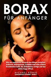 Borax für Anfänger: Wie ein natürliches Mineral deinen Körper entgiftet, Arthrose, Osteoporose, Candida und viele andere Krankheiten heilt, deine Sexualhormone steigert und dein drittes Auge öffnet.