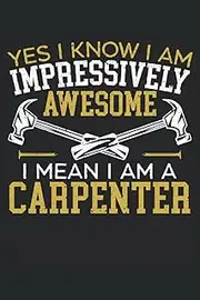 Yes I Know I Am Impressively Awesome I Mean I'm A Carpenter: Carpentry Notebook For A Carpenter, Woodworker, Cabinet Maker And Lumberjack.