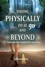Staying Physically Fit at 50 and Beyond: Transform Your Body, Transform Your Lif