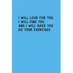 I WILL LOOK FOR YOU I WILL FIND YOU AND I WILL MAKE YOU DO YOUR EXERCISES: A FUNNY NOTEBOOK FOR PHYSICAL EXERCISE TEACHER
