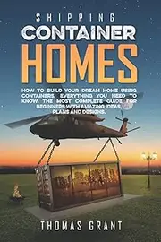 Shipping Container Homes: How To Build Your Dream Home Using Containers. Everything You Need To Know. The Most Complete Guide For Beginners With Amazing Ideas, Plans And Designs