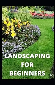LANDSCAPING FOR BEGINNERS: Comprehensive Guide to Plan, Plant, Built and Secure your Outdoor Space. Design Ideas for Perfect Landscaping