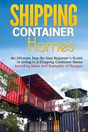 Shipping Container Homes: An Ultimate Step-By-Step Beginner’s Guide to Living in a Shipping Container Home Including Ideas and Examples of Designs