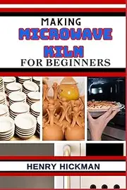 MAKING MICROWAVE KILN FOR BEGINNERS: Practical Knowledge Guide On Skills, Techniques And Pattern To Understand, Master & Explore The Process Of Microwave Kiln Making From Scratch