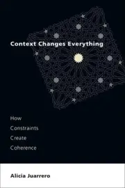 Context Changes Everything: How Constraints Create Coherence by Alicia Juarrero