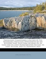 Progressive Pennsylvania; A Record Of The Remarkable Industrial Development Of The Keystone State, With Some Account Of Its Early And Its Later ... Its Early Settlers, And Its Prominent Men