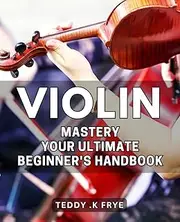 Violin Mastery: Your Ultimate Beginner's Handbook: Master the Art of Playing Violin with These Simply Practical Techniques and Tips!