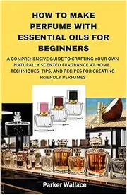 HOW TO MAKE PERFUME WITH ESSENTIAL OILS FOR BEGINNERS: A COMPREHENSIVE GUIDE TO CRAFTING YOUR OWN NATURALLY SCENTED FRAGRANCE AT HOME , TECHNIQUES, TIPS, AND RECIPES FOR CREATING FRIENDLY PERFUMES