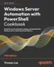 Windows Server Automation with PowerShell Cookbook - Fifth Edition: Powerful ways to automate, manage and administrate Windows Server 2022 using Power-cover