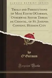 Trials and Persecutions of Miss Edith O'Gorman, Otherwise Sister Teresa de Chantal, of St. Joseph's Convent, Hudson City (Classic Reprint)