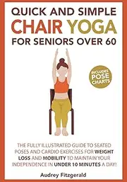 Quick and Simple Chair Yoga for Seniors Over 60: The Fully Illustrated Guide to Seated Poses and Cardio Exercises for Weight Loss and Mobility to Maintain Your Independence in Under 10 Minutes a day!