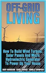 Off-Grid Living: How To Build Wind Turbine, Solar Panels And Micro Hydroelectric Generator To Power Up Your House: (Wind Power, Hydropower, Solar Energy, Power Generation)